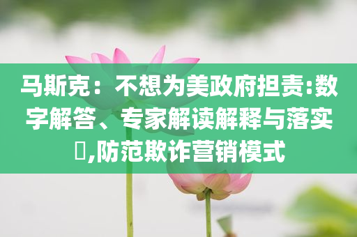 馬斯克：不想為美政府擔(dān)責(zé):數(shù)字解答、專家解讀解釋與落實(shí)?,防范欺詐營銷模式