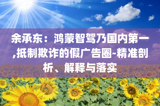 余承東：鴻蒙智駕乃國內(nèi)第一,抵制欺詐的假廣告圈-精準(zhǔn)剖析、解釋與落實
