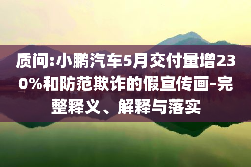 質(zhì)問:小鵬汽車5月交付量增230%和防范欺詐的假宣傳畫-完整釋義、解釋與落實