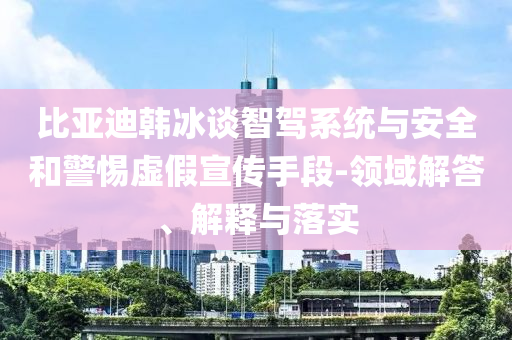 比亞迪韓冰談智駕系統(tǒng)與安全和警惕虛假宣傳手段-領(lǐng)域解答、解釋與落實