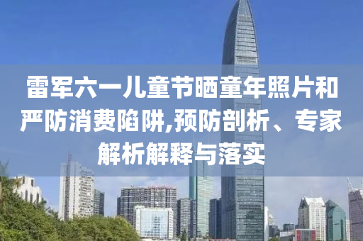 雷軍六一兒童節(jié)曬童年照片和嚴(yán)防消費陷阱,預(yù)防剖析、專家解析解釋與落實