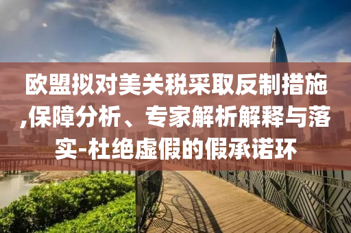歐盟擬對(duì)美關(guān)稅采取反制措施,保障分析、專家解析解釋與落實(shí)-杜絕虛假的假承諾環(huán)