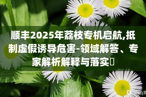 順豐2025年荔枝專機(jī)啟航,抵制虛假誘導(dǎo)危害-領(lǐng)域解答、專家解析解釋與落實(shí)?