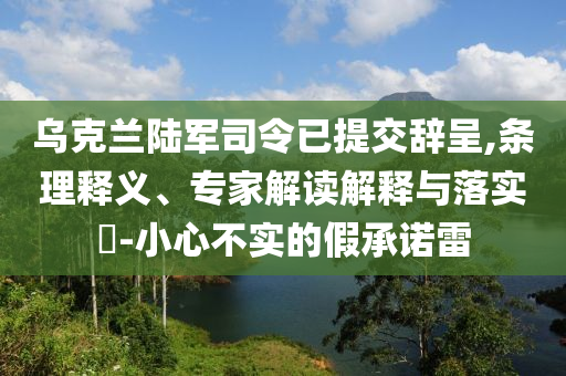 烏克蘭陸軍司令已提交辭呈,條理釋義、專家解讀解釋與落實(shí)?-小心不實(shí)的假承諾雷