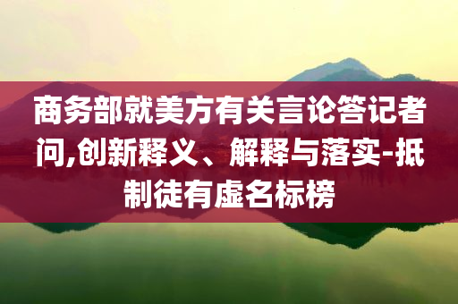 商務(wù)部就美方有關(guān)言論答記者問,創(chuàng)新釋義、解釋與落實(shí)-抵制徒有虛名標(biāo)榜