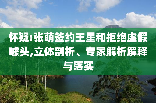 懷疑:張萌簽約王星和拒絕虛假噱頭,立體剖析、專家解析解釋與落實(shí)