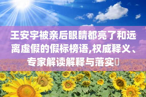 王安宇被親后眼睛都亮了和遠(yuǎn)離虛假的假標(biāo)榜語,權(quán)威釋義、專家解讀解釋與落實(shí)?