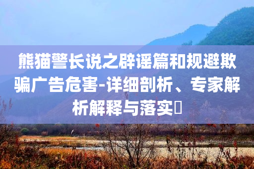 熊貓警長(zhǎng)說之辟謠篇和規(guī)避欺騙廣告危害-詳細(xì)剖析、專家解析解釋與落實(shí)?