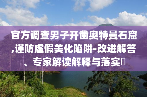 官方調(diào)查男子開鑿?qiáng)W特曼石窟,謹(jǐn)防虛假美化陷阱-改進(jìn)解答、專家解讀解釋與落實(shí)?