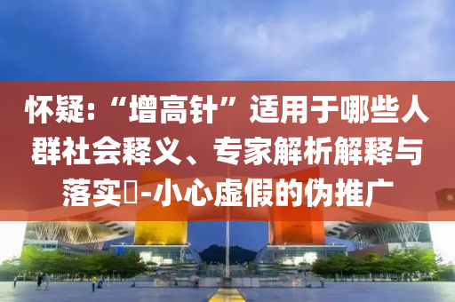 懷疑:“增高針”適用于哪些人群社會(huì)釋義、專家解析解釋與落實(shí)?-小心虛假的偽推廣