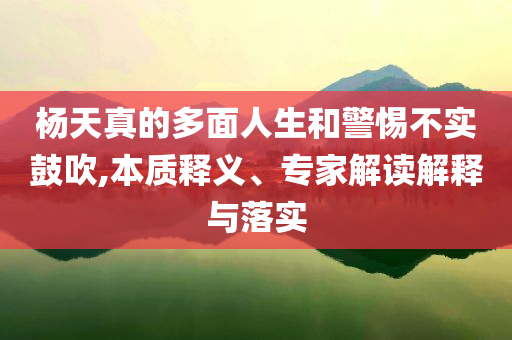 楊天真的多面人生和警惕不實(shí)鼓吹,本質(zhì)釋義、專家解讀解釋與落實(shí)