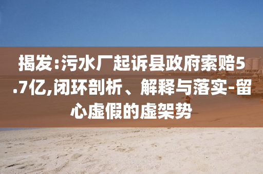 揭發(fā):污水廠起訴縣政府索賠5.7億,閉環(huán)剖析、解釋與落實-留心虛假的虛架勢