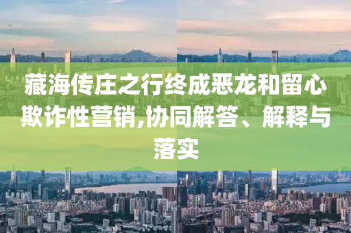 藏海傳莊之行終成惡龍和留心欺詐性營銷,協(xié)同解答、解釋與落實(shí)