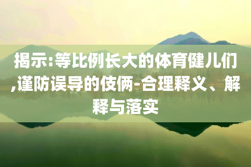 揭示:等比例長大的體育健兒們,謹(jǐn)防誤導(dǎo)的伎倆-合理釋義、解釋與落實(shí)