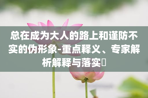 總在成為大人的路上和謹(jǐn)防不實(shí)的偽形象-重點(diǎn)釋義、專家解析解釋與落實(shí)?