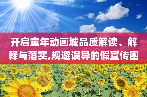 開(kāi)啟童年動(dòng)畫(huà)城品質(zhì)解讀、解釋與落實(shí),規(guī)避誤導(dǎo)的假宣傳困