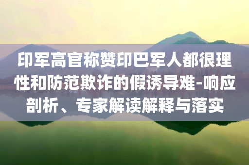 印軍高官稱贊印巴軍人都很理性和防范欺詐的假誘導(dǎo)難-響應(yīng)剖析、專家解讀解釋與落實(shí)