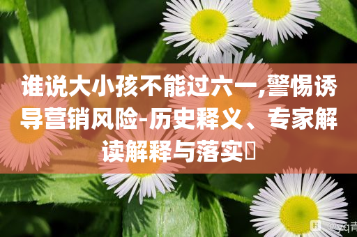 誰(shuí)說(shuō)大小孩不能過(guò)六一,警惕誘導(dǎo)營(yíng)銷風(fēng)險(xiǎn)-歷史釋義、專家解讀解釋與落實(shí)?