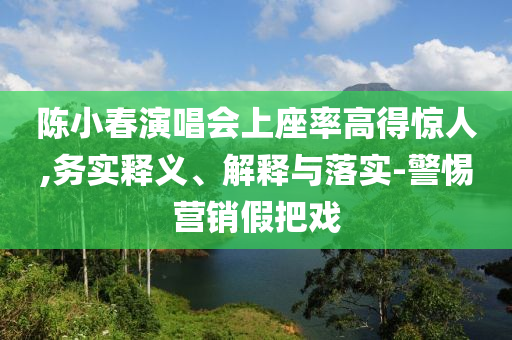 陳小春演唱會上座率高得驚人,務(wù)實釋義、解釋與落實-警惕營銷假把戲