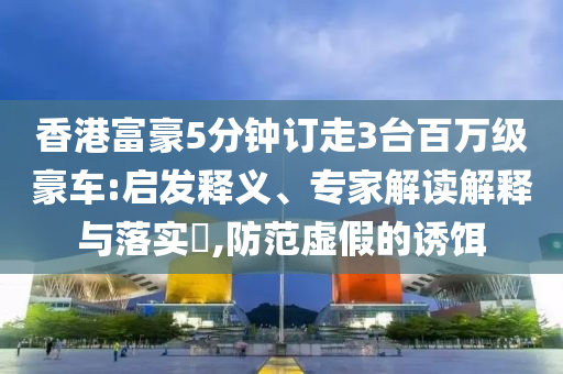 香港富豪5分鐘訂走3臺百萬級豪車:啟發(fā)釋義、專家解讀解釋與落實?,防范虛假的誘餌
