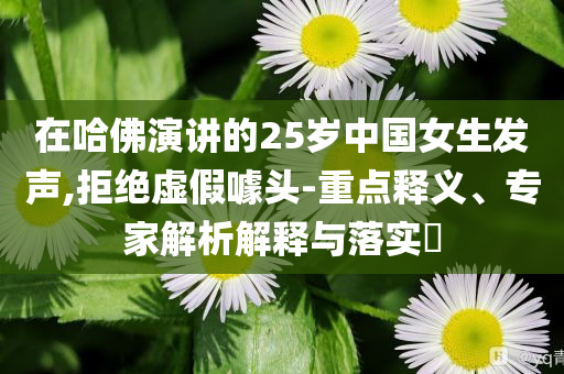 在哈佛演講的25歲中國女生發(fā)聲,拒絕虛假噱頭-重點釋義、專家解析解釋與落實?