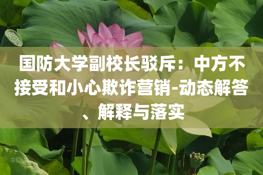 國防大學副校長駁斥：中方不接受和小心欺詐營銷-動態(tài)解答、解釋與落實