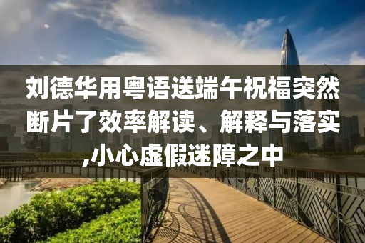 劉德華用粵語送端午祝福突然斷片了效率解讀、解釋與落實,小心虛假迷障之中
