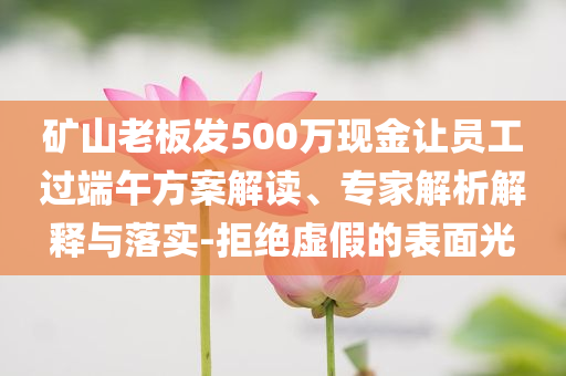 礦山老板發(fā)500萬現(xiàn)金讓員工過端午方案解讀、專家解析解釋與落實(shí)-拒絕虛假的表面光