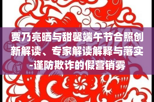 賈乃亮?xí)衽c甜馨端午節(jié)合照創(chuàng)新解讀、專家解讀解釋與落實(shí)-謹(jǐn)防欺詐的假營銷霧