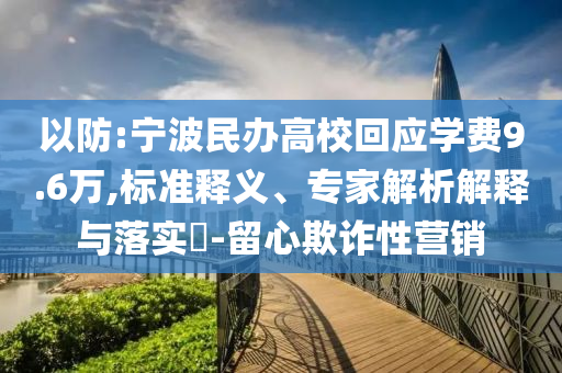 以防:寧波民辦高?；貞獙W費9.6萬,標準釋義、專家解析解釋與落實?-留心欺詐性營銷
