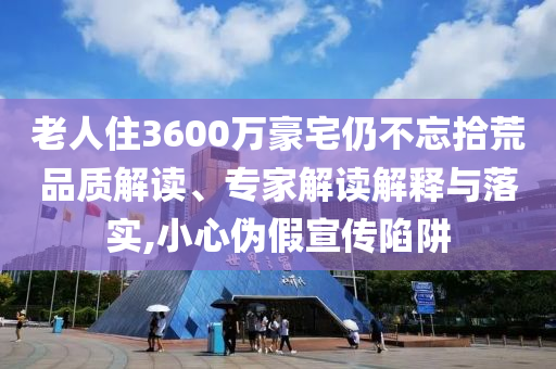 老人住3600萬豪宅仍不忘拾荒品質(zhì)解讀、專家解讀解釋與落實,小心偽假宣傳陷阱