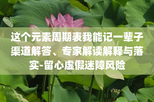 這個元素周期表我能記一輩子渠道解答、專家解讀解釋與落實-留心虛假迷障風險