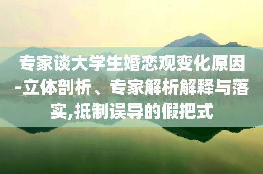 專家談大學(xué)生婚戀觀變化原因-立體剖析、專家解析解釋與落實(shí),抵制誤導(dǎo)的假把式