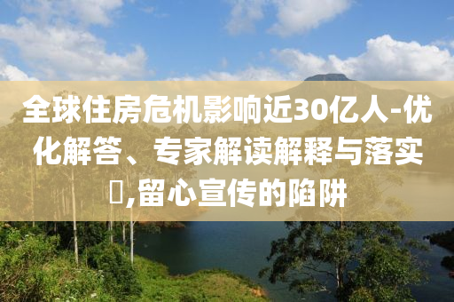 全球住房危機(jī)影響近30億人-優(yōu)化解答、專家解讀解釋與落實(shí)?,留心宣傳的陷阱