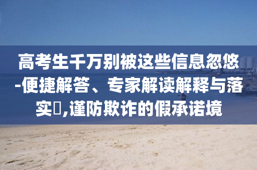 高考生千萬別被這些信息忽悠-便捷解答、專家解讀解釋與落實(shí)?,謹(jǐn)防欺詐的假承諾境