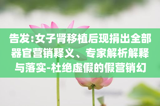 告發(fā):女子腎移植后現(xiàn)捐出全部器官營銷釋義、專家解析解釋與落實(shí)-杜絕虛假的假營銷幻