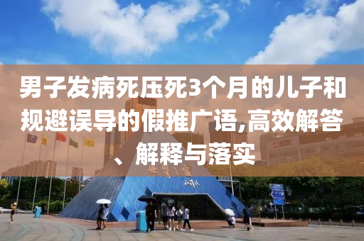 男子發(fā)病死壓死3個月的兒子和規(guī)避誤導的假推廣語,高效解答、解釋與落實