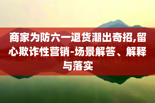 商家為防六一退貨潮出奇招,留心欺詐性營(yíng)銷-場(chǎng)景解答、解釋與落實(shí)