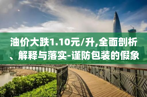 油價(jià)大跌1.10元/升,全面剖析、解釋與落實(shí)-謹(jǐn)防包裝的假象