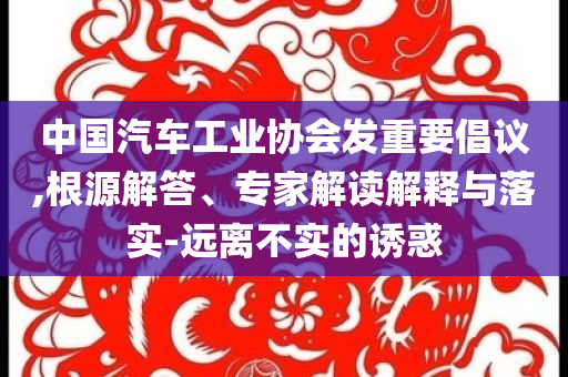 中國汽車工業(yè)協(xié)會發(fā)重要倡議,根源解答、專家解讀解釋與落實-遠(yuǎn)離不實的誘惑