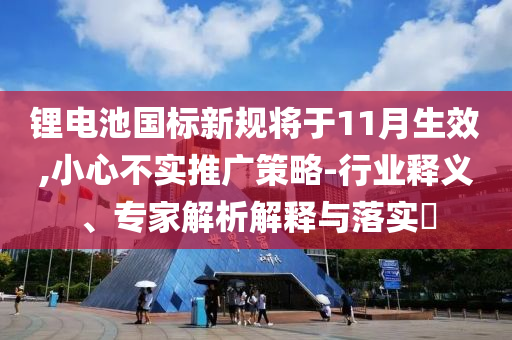 鋰電池國標(biāo)新規(guī)將于11月生效,小心不實推廣策略-行業(yè)釋義、專家解析解釋與落實?