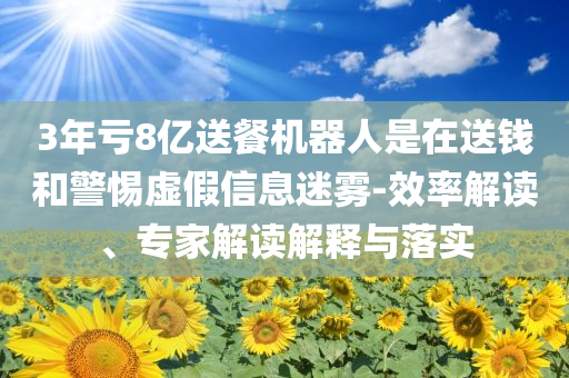 3年虧8億送餐機(jī)器人是在送錢和警惕虛假信息迷霧-效率解讀、專家解讀解釋與落實