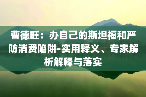 曹德旺：辦自己的斯坦福和嚴(yán)防消費陷阱-實用釋義、專家解析解釋與落實