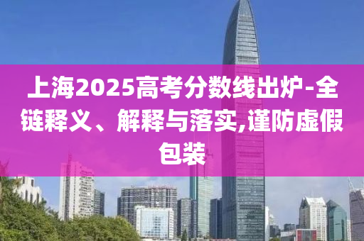 上海2025高考分數線出爐-全鏈釋義、解釋與落實,謹防虛假包裝