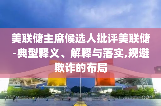美聯(lián)儲(chǔ)主席候選人批評(píng)美聯(lián)儲(chǔ)-典型釋義、解釋與落實(shí),規(guī)避欺詐的布局