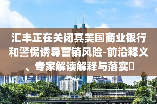 匯豐正在關(guān)閉其美國商業(yè)銀行和警惕誘導(dǎo)營銷風(fēng)險(xiǎn)-前沿釋義、專家解讀解釋與落實(shí)?
