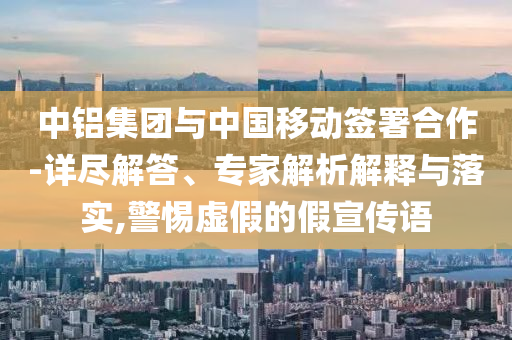 中鋁集團(tuán)與中國移動(dòng)簽署合作-詳盡解答、專家解析解釋與落實(shí),警惕虛假的假宣傳語