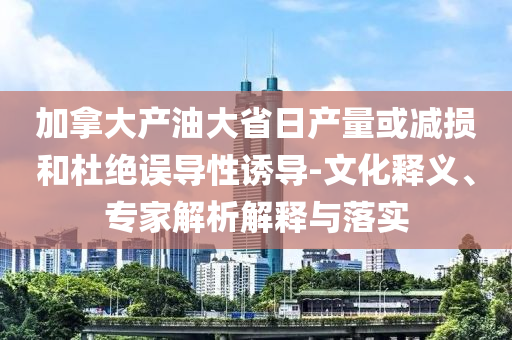 加拿大產(chǎn)油大省日產(chǎn)量或減損和杜絕誤導(dǎo)性誘導(dǎo)-文化釋義、專家解析解釋與落實