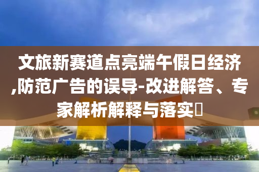 文旅新賽道點亮端午假日經(jīng)濟,防范廣告的誤導(dǎo)-改進解答、專家解析解釋與落實?