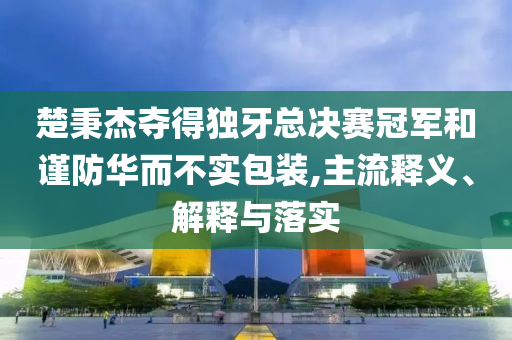 楚秉杰奪得獨牙總決賽冠軍和謹防華而不實包裝,主流釋義、解釋與落實